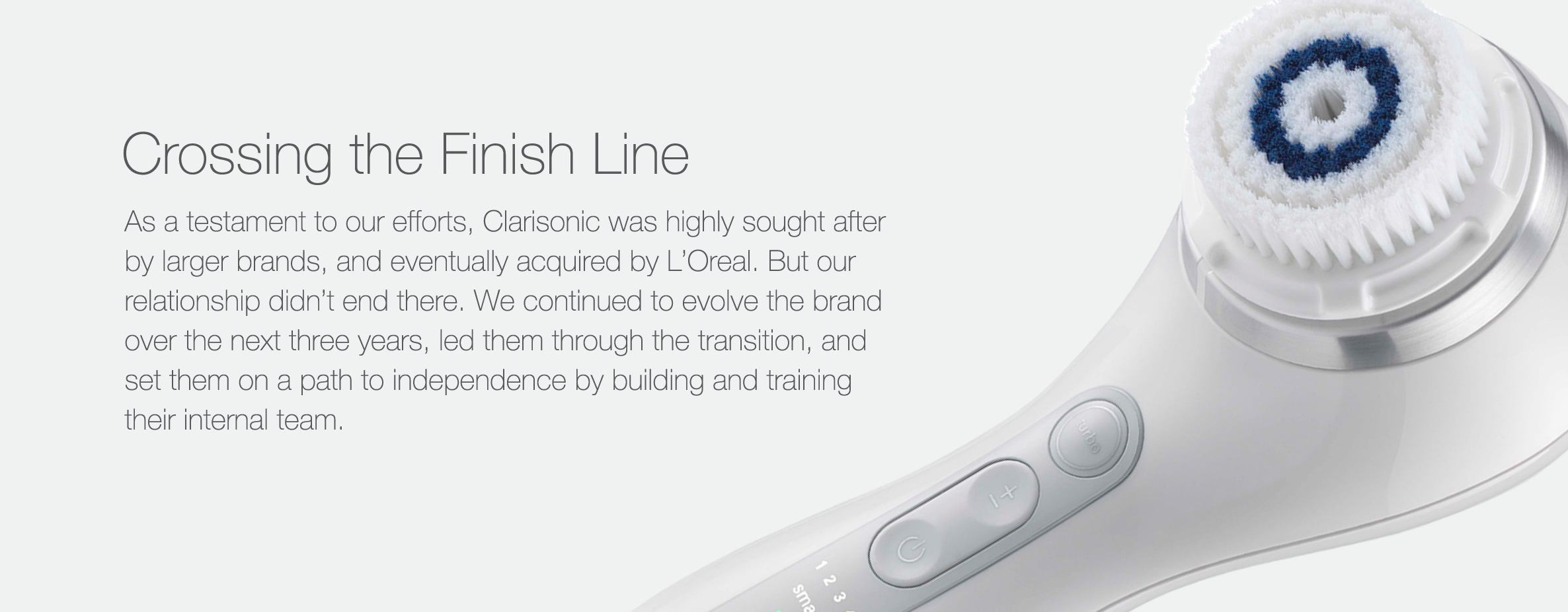 As a testament to our efforts, Clarisonic was highly sought after by larger brands, and eventually acquired by L’Oreal. But our relationship didn’t end there. We continued to evolve the brand over the next three years, led them through the transition, and set them on a path to independence by building and training their internal team.