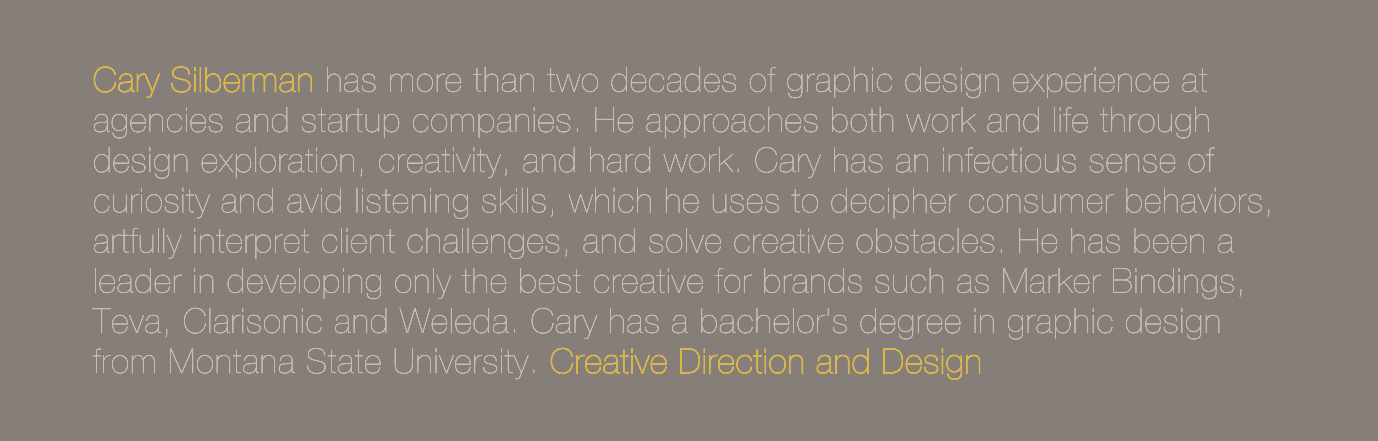 Cary Silberman has more than two decades of graphic design experience at agencies and startup companies. He approaches both work and life through design exploration, creativity, and hard work. Cary has an infectious sense of curiosity and avid listening skills, which he uses to decipher consumer behaviors, artfully interpret client challenges, and solve creative obstacles. He has been a leader in developing only the best creative for brands such as Marker Bindings, Teva, Clarisonic and Weleda. Cary has a bachelor’s degree in graphic design from Montana State University. Creative Direction